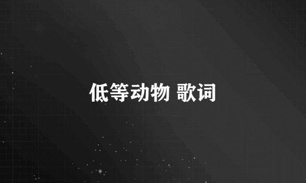 低等动物 歌词