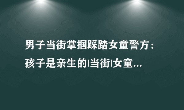 男子当街掌掴踩踏女童警方:孩子是亲生的|当街|女童|男子_飞外新闻