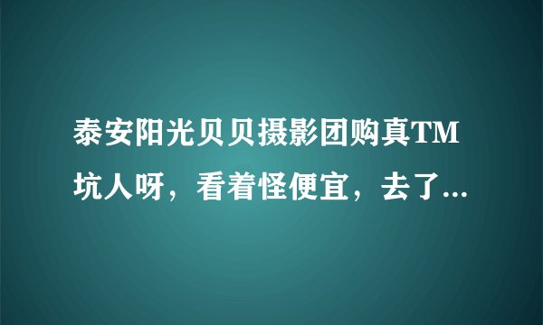 泰安阳光贝贝摄影团购真TM坑人呀，看着怪便宜，去了使劲让你价钱，什么玩意呀