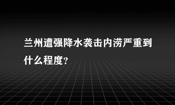 兰州遭强降水袭击内涝严重到什么程度？