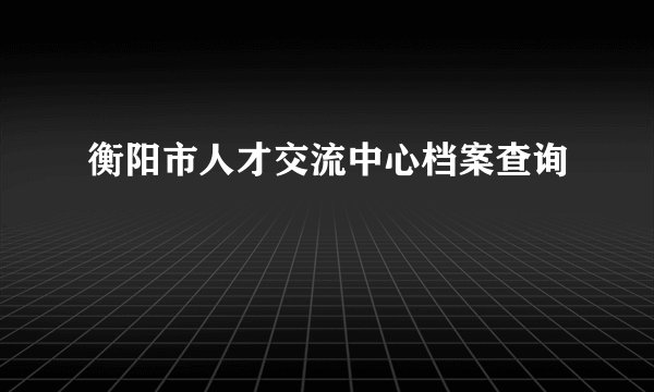 衡阳市人才交流中心档案查询