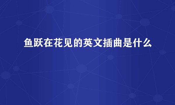 鱼跃在花见的英文插曲是什么