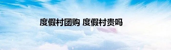 度假村团购 度假村贵吗