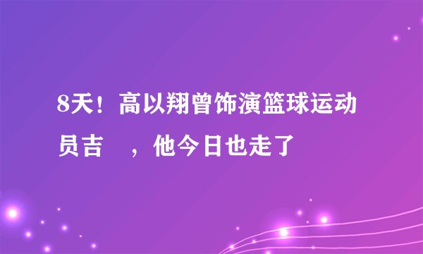 8天！高以翔曾饰演篮球运动员吉喆，他今日也走了