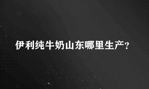 伊利纯牛奶山东哪里生产？