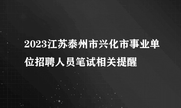 2023江苏泰州市兴化市事业单位招聘人员笔试相关提醒