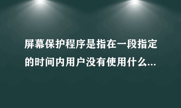 屏幕保护程序是指在一段指定的时间内用户没有使用什么或者什么时在屏幕上出现的移动的图片或者图