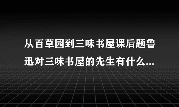 从百草园到三味书屋课后题鲁迅对三味书屋的先生有什么样的感情？