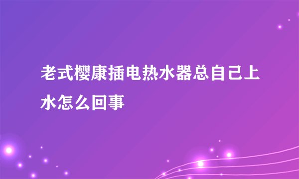 老式樱康插电热水器总自己上水怎么回事