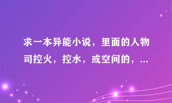 求一本异能小说，里面的人物司控火，控水，或空间的，但是主角必须是更厉害的异能，如果满意还加分？