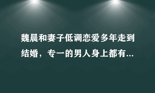 魏晨和妻子低调恋爱多年走到结婚，专一的男人身上都有哪些特点？