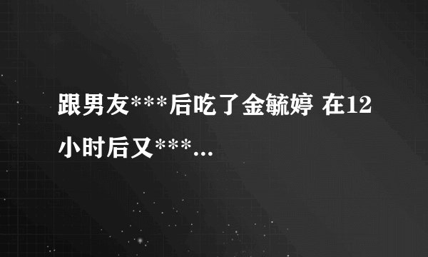 跟男友***后吃了金毓婷 在12小时后又***...