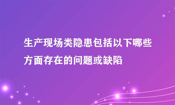 生产现场类隐患包括以下哪些方面存在的问题或缺陷