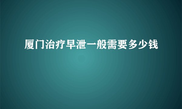厦门治疗早泄一般需要多少钱