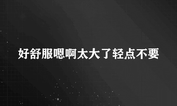 好舒服嗯啊太大了轻点不要