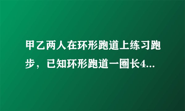 甲乙两人在环形跑道上练习跑步，已知环形跑道一圈长400m,乙每秒跑6米，甲每秒跑8米。
