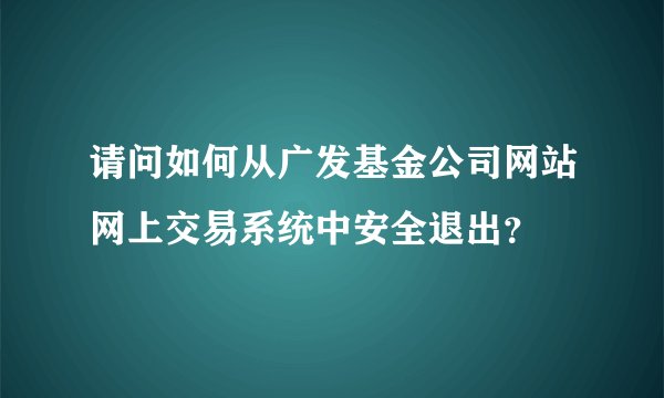 请问如何从广发基金公司网站网上交易系统中安全退出?