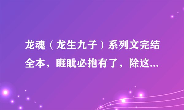 龙魂(龙生九子)系列文完结全本,睚眦必抱有了,除这本以外,10悬赏一本,要完结的,要全一点~~~