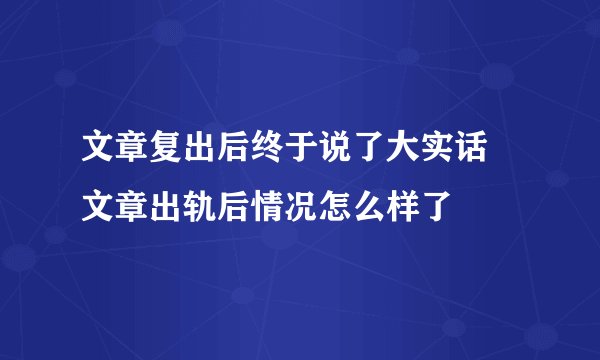 文章复出后终于说了大实话 文章出轨后情况怎么样了