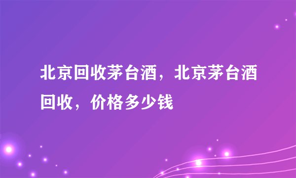 北京回收茅台酒，北京茅台酒回收，价格多少钱