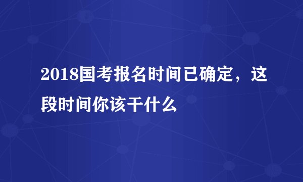 2018国考报名时间已确定,这段时间你该干什么
