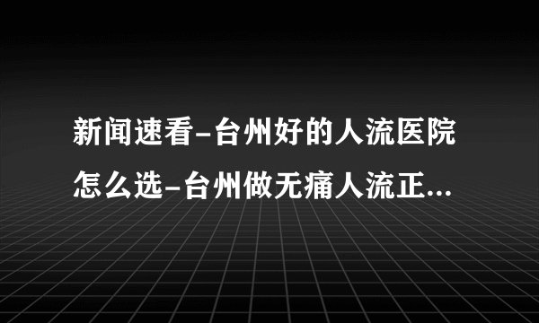 新闻速看-台州好的人流医院怎么选-台州做无痛人流正规的医院