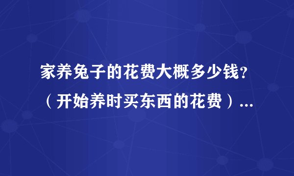 家养兔子的花费大概多少钱？（开始养时买东西的花费），我是个养兔子的初学者。本人在广州的
