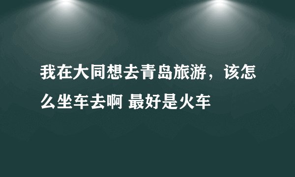 我在大同想去青岛旅游,该怎么坐车去啊 最好是火车