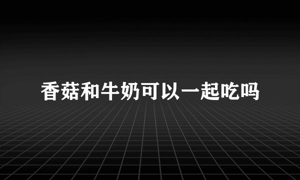 香菇和牛奶可以一起吃吗
