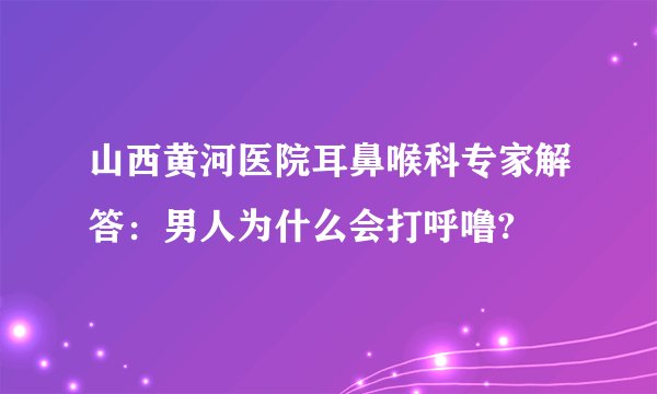 山西黄河医院耳鼻喉科专家解答:男人为什么会打呼噜?