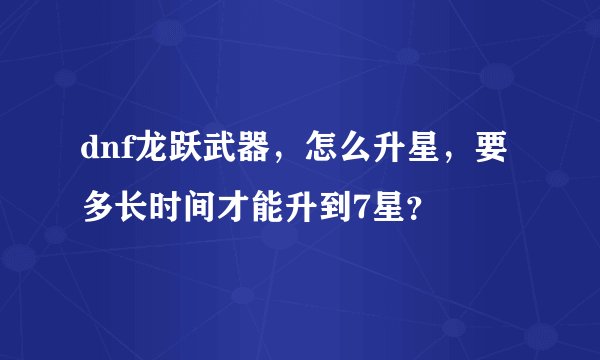 dnf龙跃武器，怎么升星，要多长时间才能升到7星？