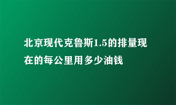北京现代克鲁斯1.5的排量现在的每公里用多少油钱