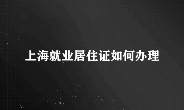 上海就业居住证如何办理