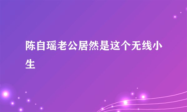 陈自瑶老公居然是这个无线小生