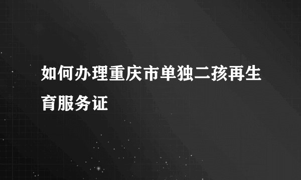 如何办理重庆市单独二孩再生育服务证