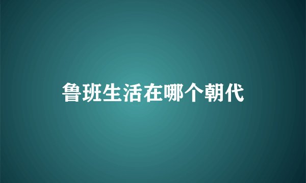 鲁班生活在哪个朝代