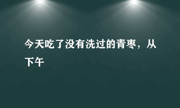 今天吃了没有洗过的青枣，从下午