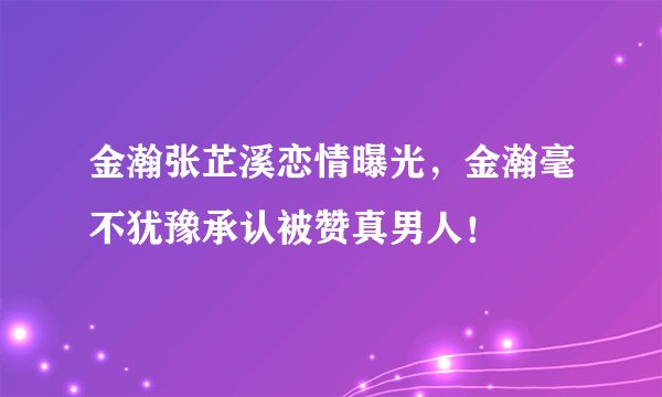 金瀚张芷溪恋情曝光，金瀚毫不犹豫承认被赞真男人！