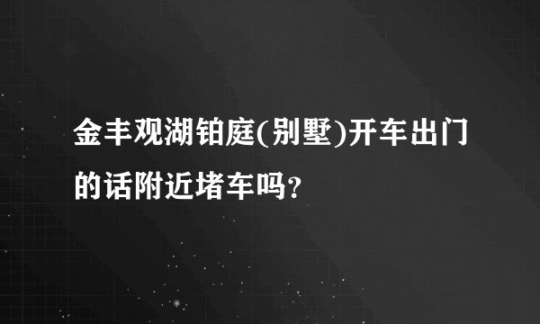 金丰观湖铂庭(别墅)开车出门的话附近堵车吗？