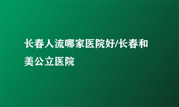 长春人流哪家医院好/长春和美公立医院