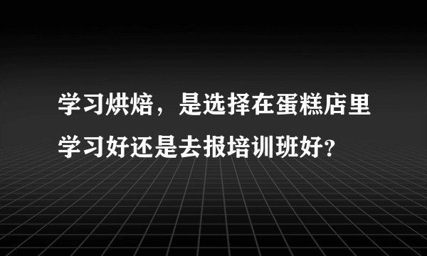 学习烘焙,是选择在蛋糕店里学习好还是去报培训班好?