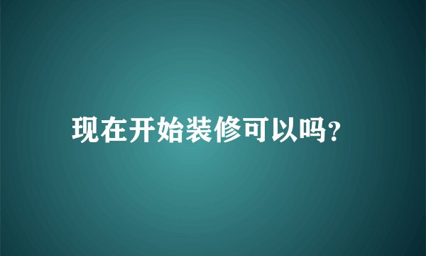 现在开始装修可以吗？