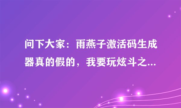 问下大家：雨燕子激活码生成器真的假的，我要玩炫斗之王的，或者谁可以给我炫斗之王激活码的生成器