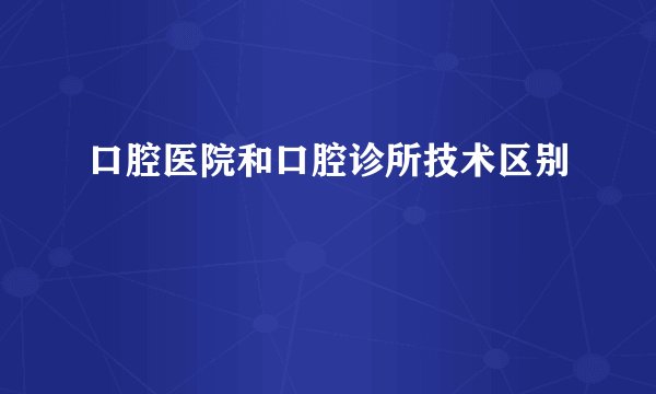 口腔医院和口腔诊所技术区别