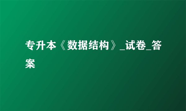 专升本《数据结构》_试卷_答案