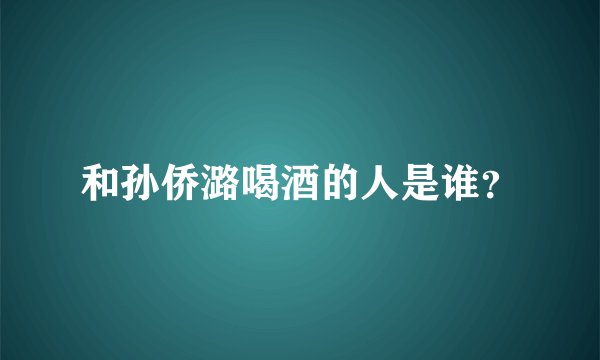 和孙侨潞喝酒的人是谁？