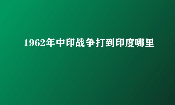 1962年中印战争打到印度哪里