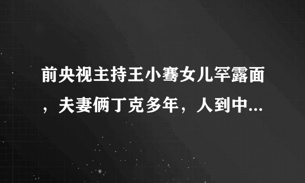 前央视主持王小骞女儿罕露面，夫妻俩丁克多年，人到中年才要孩子