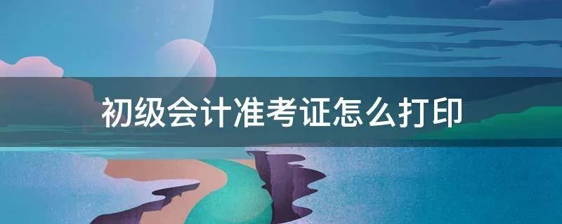 初级会计准考证怎么打印