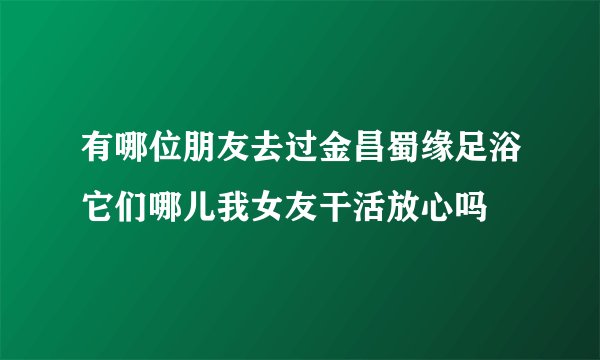 有哪位朋友去过金昌蜀缘足浴它们哪儿我女友干活放心吗